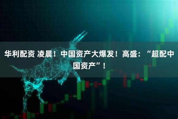 华利配资 凌晨！中国资产大爆发！高盛：“超配中国资产”！