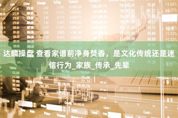 达麟操盘 查看家谱前净身焚香，是文化传统还是迷信行为_家族_传承_先辈