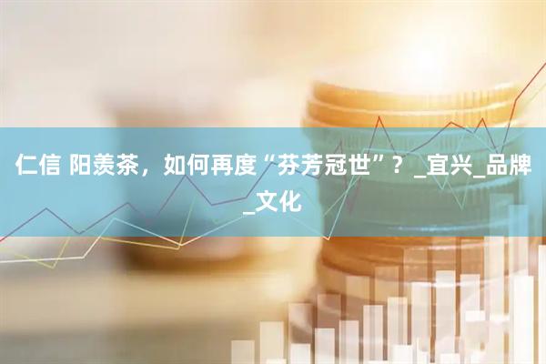 仁信 阳羡茶，如何再度“芬芳冠世”？_宜兴_品牌_文化