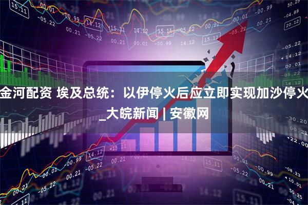 金河配资 埃及总统：以伊停火后应立即实现加沙停火_大皖新闻 | 安徽网