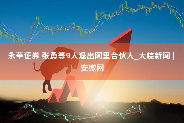 永華证券 张勇等9人退出阿里合伙人_大皖新闻 | 安徽网