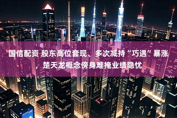 国信配资 股东高位套现、多次减持“巧遇”暴涨，楚天龙概念傍身难掩业绩隐忧