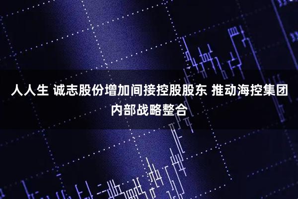 人人生 诚志股份增加间接控股股东 推动海控集团内部战略整合