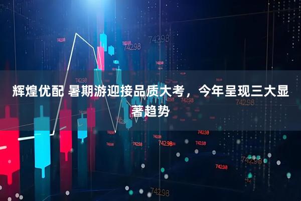 辉煌优配 暑期游迎接品质大考，今年呈现三大显著趋势