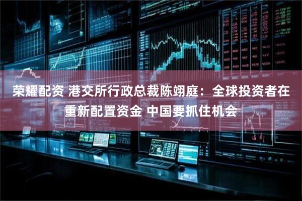 荣耀配资 港交所行政总裁陈翊庭：全球投资者在重新配置资金 中国要抓住机会