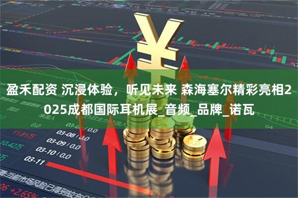 盈禾配资 沉浸体验，听见未来 森海塞尔精彩亮相2025成都国际耳机展_音频_品牌_诺瓦