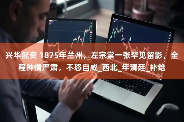 兴华配资 1875年兰州，左宗棠一张罕见留影，全程神情严肃，不怒自威_西北_年清廷_补给
