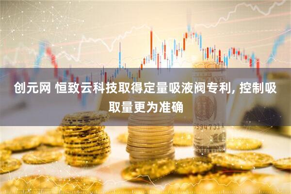 创元网 恒致云科技取得定量吸液阀专利, 控制吸取量更为准确