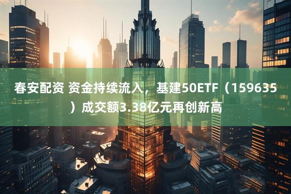 春安配资 资金持续流入，基建50ETF（159635）成交额3.38亿元再创新高