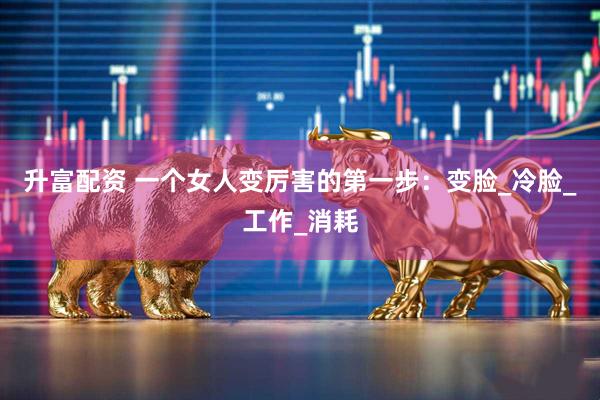 升富配资 一个女人变厉害的第一步：变脸_冷脸_工作_消耗