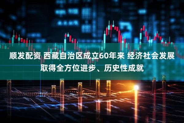 顺发配资 西藏自治区成立60年来 经济社会发展取得全方位进步、历史性成就