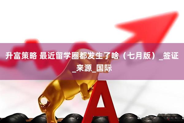 升富策略 最近留学圈都发生了啥（七月版）_签证_来源_国际