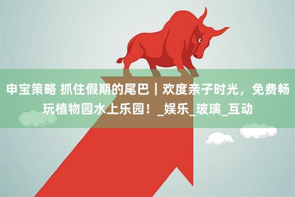 申宝策略 抓住假期的尾巴｜欢度亲子时光，免费畅玩植物园水上乐园！_娱乐_玻璃_互动