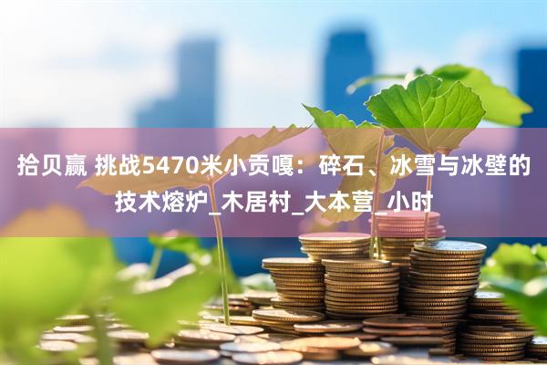 拾贝赢 挑战5470米小贡嘎：碎石、冰雪与冰壁的技术熔炉_木居村_大本营_小时