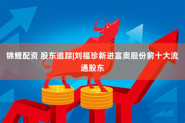 锦鲤配资 股东追踪|刘福珍新进富奥股份前十大流通股东