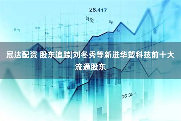 冠达配资 股东追踪|刘冬秀等新进华塑科技前十大流通股东