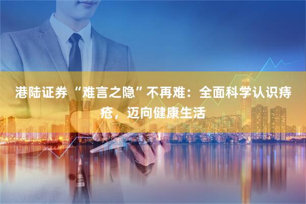 港陆证券 “难言之隐”不再难：全面科学认识痔疮，迈向健康生活