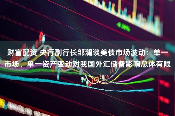 财富配资 央行副行长邹澜谈美债市场波动：单一市场、单一资产变动对我国外汇储备影响总体有限