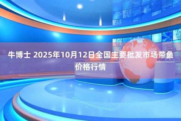 牛博士 2025年10月12日全国主要批发市场带鱼价格行情