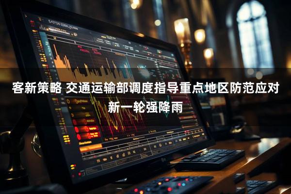 客新策略 交通运输部调度指导重点地区防范应对新一轮强降雨