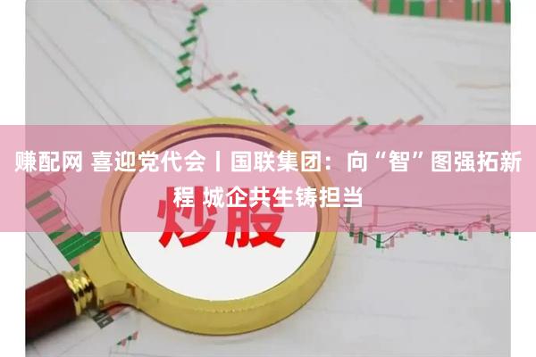 赚配网 喜迎党代会丨国联集团：向“智”图强拓新程 城企共生铸担当
